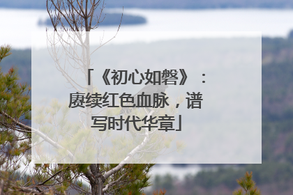 《初心如磐》：赓续红色血脉，谱写时代华章