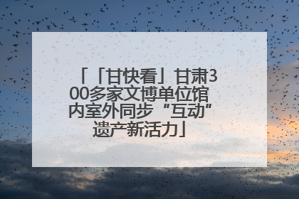 「甘快看」甘肃300多家文博单位馆内室外同步“互动”遗产新活力