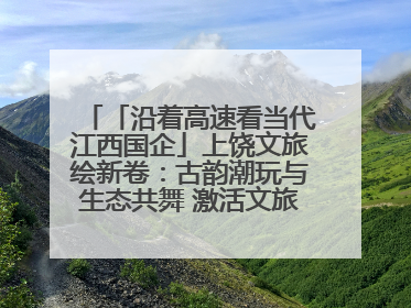 「沿着高速看当代江西国企」上饶文旅绘新卷：古韵潮玩与生态共舞 激活文旅产业新动能
