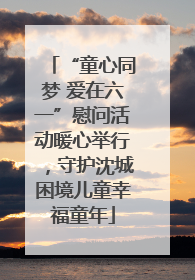 “童心同梦 爱在六一”慰问活动暖心举行，守护沈城困境儿童幸福童年