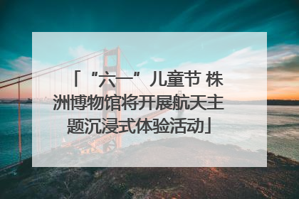 “六一”儿童节 株洲博物馆将开展航天主题沉浸式体验活动