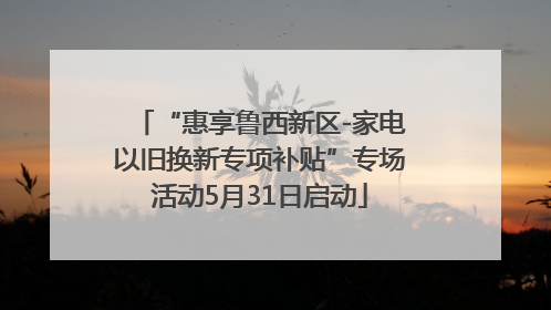 “惠享鲁西新区-家电以旧换新专项补贴”专场活动5月31日启动