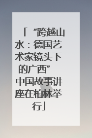 “跨越山水：德国艺术家镜头下的广西” 中国故事讲座在柏林举行