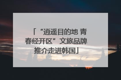 “逍遥目的地 青春经开区”文旅品牌推介走进韩国