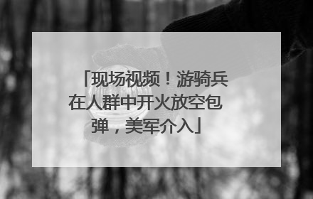 现场视频！游骑兵在人群中开火放空包弹，美军介入