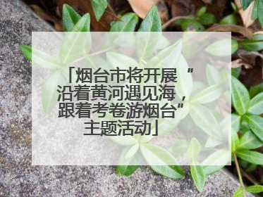 烟台市将开展“沿着黄河遇见海，跟着考卷游烟台”主题活动