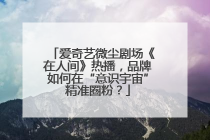 爱奇艺微尘剧场《在人间》热播，品牌如何在“意识宇宙”精准圈粉？