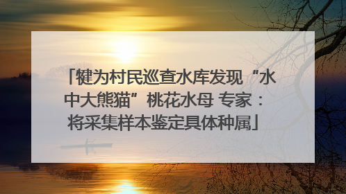 犍为村民巡查水库发现“水中大熊猫”桃花水母 专家：将采集样本鉴定具体种属