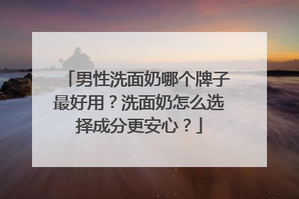 男性洗面奶哪个牌子最好用？洗面奶怎么选择成分更安心？