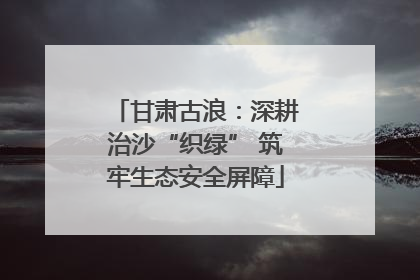 甘肃古浪：深耕治沙“织绿” 筑牢生态安全屏障