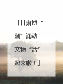 甘肃博“潮”涌动 文物“活”起来啦！