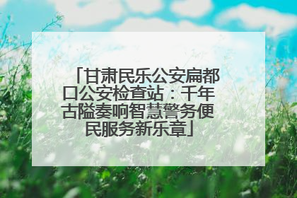 甘肃民乐公安扁都口公安检查站：千年古隘奏响智慧警务便民服务新乐章