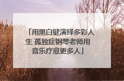 用黑白键演绎多彩人生 孤独症钢琴老师用音乐疗愈更多人