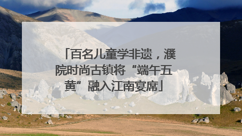百名儿童学非遗，濮院时尚古镇将“端午五黄”融入江南宴席