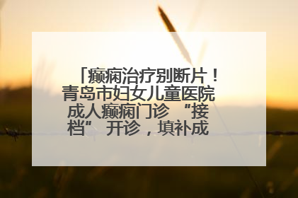 癫痫治疗别断片！青岛市妇女儿童医院成人癫痫门诊 “接档” 开诊，填补成年延续治疗空白