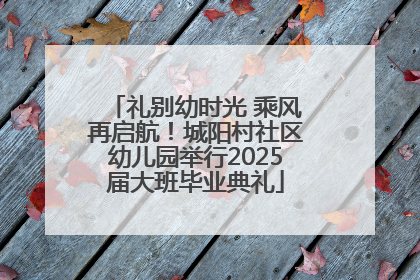 礼别幼时光 乘风再启航！城阳村社区幼儿园举行2025届大班毕业典礼