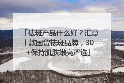 祛斑产品什么好？汇总十款国货祛斑品牌，30+保持肌肤嫩亮严选