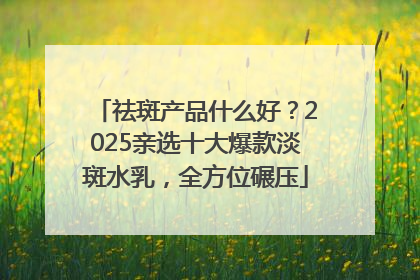 祛斑产品什么好？2025亲选十大爆款淡斑水乳，全方位碾压
