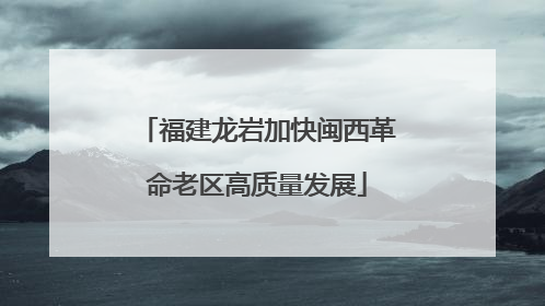 福建龙岩加快闽西革命老区高质量发展