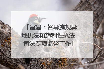福建：督导违规异地执法和趋利性执法司法专项监督工作