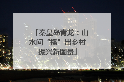 秦皇岛青龙：山水间“播”出乡村振兴新图景