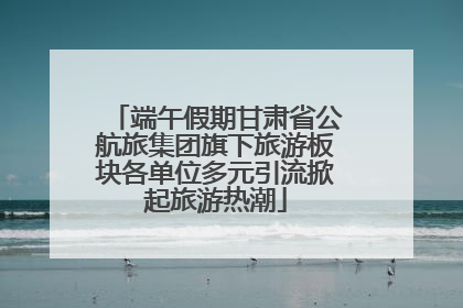 端午假期甘肃省公航旅集团旗下旅游板块各单位多元引流掀起旅游热潮