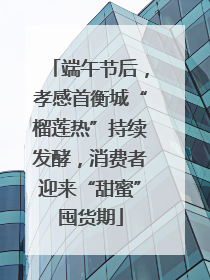 端午节后，孝感首衡城“榴莲热”持续发酵，消费者迎来“甜蜜”囤货期
