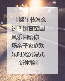 端午节怎么过？铜官窑国风乐园给你一场亲子家庭欢乐时光沉浸式新体验