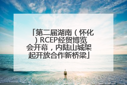 第二届湖南（怀化）RCEP经贸博览会开幕，内陆山城架起开放合作新桥梁