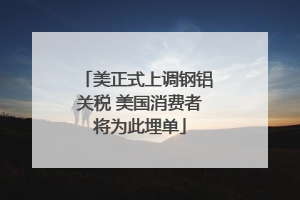 美正式上调钢铝关税 美国消费者将为此埋单