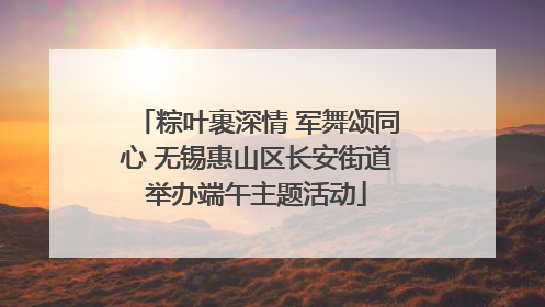 粽叶裹深情 军舞颂同心 无锡惠山区长安街道举办端午主题活动