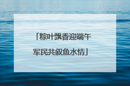 粽叶飘香迎端午 军民共叙鱼水情