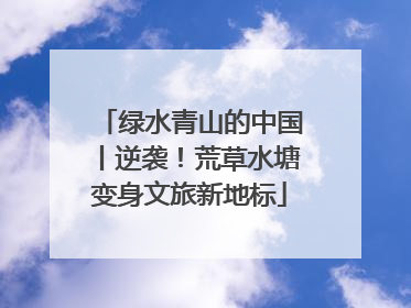 绿水青山的中国丨逆袭！荒草水塘变身文旅新地标
