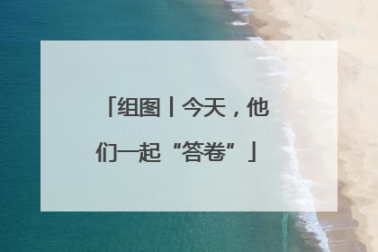 组图丨今天，他们一起“答卷”