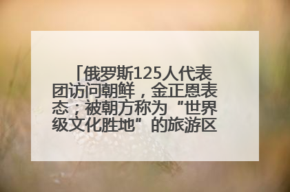俄罗斯125人代表团访问朝鲜，金正恩表态；被朝方称为“世界级文化胜地”的旅游区，将首次接待俄游客