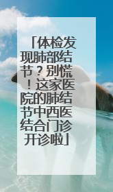 体检发现肺部结节？别慌！这家医院的肺结节中西医结合门诊开诊啦