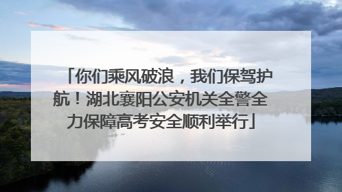 你们乘风破浪，我们保驾护航！湖北襄阳公安机关全警全力保障高考安全顺利举行