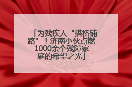 为残疾人“搭桥铺路”！济南小伙点燃1000余个残障家庭的希望之光