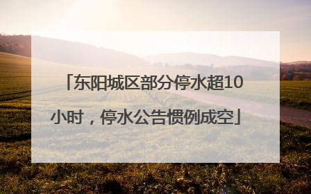 东阳城区部分停水超10小时，停水公告惯例成空