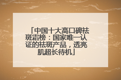 中国十大高口碑祛斑霜榜：国家唯一认证的祛斑产品，透亮肌超长待机