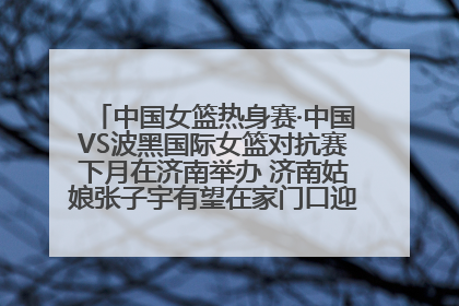 中国女篮热身赛·中国VS波黑国际女篮对抗赛下月在济南举办 济南姑娘张子宇有望在家门口迎来国家队首秀