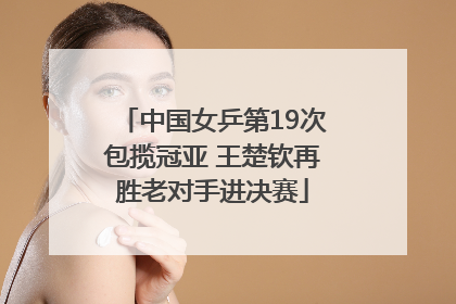 中国女乒第19次包揽冠亚 王楚钦再胜老对手进决赛