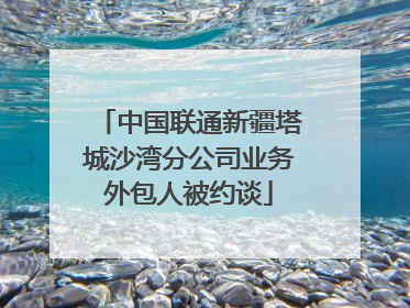 中国联通新疆塔城沙湾分公司业务外包人被约谈