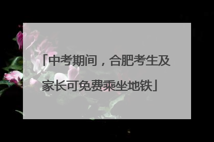 中考期间，合肥考生及家长可免费乘坐地铁