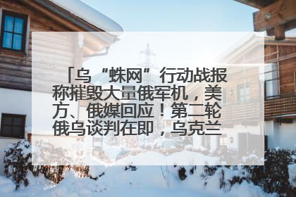 乌“蛛网”行动战报称摧毁大量俄军机，美方、俄媒回应！第二轮俄乌谈判在即，乌克兰提出三大诉求