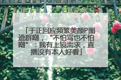 于正回应频繁美颜P图遭群嘲，“不怕骂也不怕嘲”：我有上镜需求，直播没有本人好看
