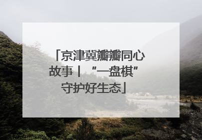 京津冀瓣瓣同心故事丨“一盘棋”守护好生态