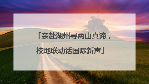 亲赴湖州寻两山真谛，校地联动话国际新声