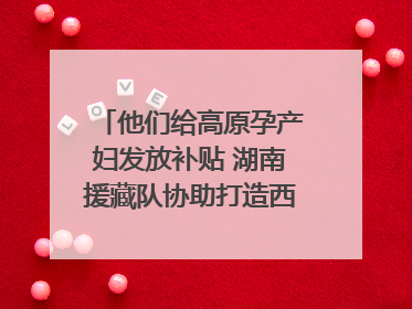 他们给高原孕产妇发放补贴 湖南援藏队协助打造西藏首家高原产儿协同中心