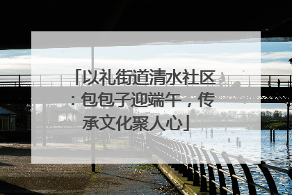 以礼街道清水社区：包包子迎端午，传承文化聚人心